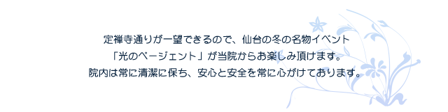 定禅寺通りが一望できるので、仙台の冬の名物イベント「光のページェント」が当院からお楽しみ頂けます。院内は常に清潔を保ち、安心と安全を常に心がけています。